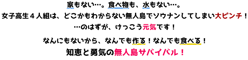 家もない…。食べ物も、水もない…。女子高生４人組は、どこかもわからない無人島でソウナンしてしまい大ピンチ！…のはずが、けっこう元気です！なんにもないから、なんでも作る！なんでも食べる！知恵と勇気の無人島サバイバル！