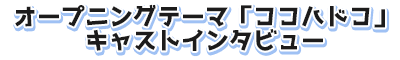 オープニングテーマ「ココハドコ」キャストインタビュー